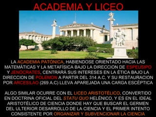 ACADEMIA Y LICEO
LA ACADEMIA PATÓNICA, HABIENDOSE ORIENTADO HACIA LAS
MATEMÁTICAS Y LA METAFÍSICA BAJO LA DIRECCION DE ESPEUSIPO
Y JENÓCRATES, CENTRARÁ SUS INTERESES EN LA ÉTICA BAJO LA
DIRECCION DE POLEMON A PARTIR DEL 314 A.C, Y SU RESTAURACION
POR ARCESILAO (269 A.C) LLEVA APAREJADA UNA CARGA ESCÉPTICA
ALGO SIMILAR OCURRE CON EL LICEO ARISTOTÉLICO, CONVERTIDO
EN DOCTRINA OFICIAL DEL STATU QUO HELÉNICO, Y ES EN EL IDEAL
ARISTOTÉLICO DE CIENCIA DONDE HAY QUE BUSCAR EL GERMEN
DEL ULTERIOR DESARROLLO DE LA CIENCIA Y EL PRIMER INTENTO
CONSISTENTE POR ORGANIZAR Y SUBVENCIONAR LA CIENCIA
 