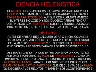 EL MUSEO DEBE CONSIDERARSE COMO UNA EXTENSIÓN DEL
LICEO Y SUS PRINCIPALES LÍNEAS DE TRABAJO SEGUIRAN EL
PROGRAMA ARISTOTÉLICO, AUNQUE CON ALGUNOS MATICES:
EL INTERÉS BIOLÓGICO Y SOCIOLÓGICO APENAS TENDRÁ
CONTINUIDAD CON TEOFRASTO, SUSTITUYÉNDOSE LA LÓGICA
POR UN VIVO INTERÉS POR LAS MATEMÁTICAS (PLATÓNICAS)
HISTORIA
ANTES DE HABLAR DE CUALQUIER OTRA CIENCIA, CONVIENE
RESALTAR LA APARICIÓN DE ESTE NUEVO TIPO DE DISCURSO
DE LA MANO DE HERODOTO Y DE SU DISCÍPULO TUCÍDIDES,
QUE SIENTAN LAS BASES PARA SU POSTERIOR DESARROLLO
DEBEMOS CONSTATAR QUE ENTRE LA HISTORIA PRACTICADA
POR UNO Y POR OTRO, EL NOUS DE ANAXAGORAS JUGARÁ UN
IMPORTANTE PAPEL: SI PARA EL PRIMERO HACER HISTORIA ERA
RECOGER RELATOS, PARA EL SEGUNDO IMPLICA INTRODUCIR UN
ELEMENTO EXPLICATIVO, MEDIADOR, QUE DE CUENTA DE LA RAZÓN
QUE GOBIERNA LOS RELATOS, Y TAMBIÉN LOS ACONTECIMIENTOS
CIENCIA HELENISTICA
 