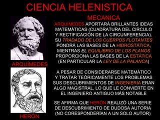 ARQUÍMEDES
HERÓN
MECANICA
ARQUÍMEDES APORTARÁ BRILLANTES IDEAS
MATEMÁTICAS (CUADRATURA DEL CIRCULO
Y RECTIFICACIÓN DE LA CIRCUNFERENCIA).
SU TRADADO DE LOS CUERPOS FLOTANTES
PONDRÁ LAS BASES DE LA HIDROSTÁTICA,
MIENTRAS EL EQUILIBRIO DE LOS PLANOS
PROPORCIONA LAS BASES DE LA ESTÁTICA
(EN PARTICULAR LA LEY DE LA PALANCA)
A PESAR DE CONSIDERARSE MATEMÁTICO
Y TRATAR TEÓRICAMENTE LOS PROBLEMAS
SUS DESCUBRIMIENTOS DE INGENIERIA ERAN
ALGO MAGISTRAL, LO QUE LE CONVIERTE EN
EL INGENIERO ANTIGUO MÁS NOTABLE
SE AFIRMA QUE HERÓN REALIZÓ UNA SERIE
DE DESCUBRIMIENTO DE DUDOSA AUTORIA
(NO CORESPONDERÍAN A UN SOLO AUTOR)
CIENCIA HELENISTICA
 