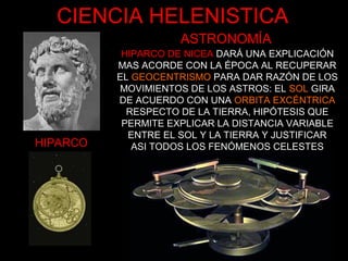 HIPARCO
HIPARCO DE NICEA DARÁ UNA EXPLICACIÓN
MAS ACORDE CON LA ÉPOCA AL RECUPERAR
EL GEOCENTRISMO PARA DAR RAZÓN DE LOS
MOVIMIENTOS DE LOS ASTROS: EL SOL GIRA
DE ACUERDO CON UNA ORBITA EXCÉNTRICA
RESPECTO DE LA TIERRA, HIPÓTESIS QUE
PERMITE EXPLICAR LA DISTANCIA VARIABLE
ENTRE EL SOL Y LA TIERRA Y JUSTIFICAR
ASI TODOS LOS FENÓMENOS CELESTES
CIENCIA HELENISTICA
ASTRONOMÍA
 