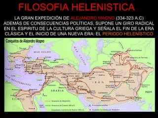 FILOSOFIA HELENISTICA
LA GRAN EXPEDICIÓN DE ALEJANDRO MAGNO (334-323 A.C)
ADEMÁS DE CONSECUENCIAS POLÍTICAS, SUPONE UN GIRO RADICAL
EN EL ESPIRITU DE LA CULTURA GRIEGA Y SEÑALA EL FIN DE LA ERA
CLÁSICA Y EL INICIO DE UNA NUEVA ERA: EL PERIODO HELENÍSTICO
 