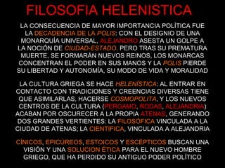 LA CONSECUENCIA DE MAYOR IMPORTANCIA POLÍTICA FUE
LA DECADENCIA DE LA POLIS: CON EL DESIGNIO DE UNA
MONARQUÍA UNIVERSAL, ALEJANDRO ASESTA UN GOLPE A
LA NOCIÓN DE CIUDAD-ESTADO. PERO TRAS SU PREMATURA
MUERTE, SE FORMARÁN NUEVOS REINOS, LOS MONARCAS
CONCENTRAN EL PODER EN SUS MANOS Y LA POLIS PIERDE
SU LIBERTAD Y AUTONOMÍA, SU MODO DE VIDA Y MORALIDAD
LA CULTURA GRIEGA SE HACE HELENÍSTICA: AL ENTRAR EN
CONTACTO CON TRADICIONES Y CREENCIAS DIVERSAS TIENE
QUE ASIMILARLAS, HACERSE COSMOPOLITA, Y LOS NUEVOS
CENTROS DE LA CULTURA (PERGAMO, RODAS, ALEJANDRIA)
ACABAN POR OSCURECER A LA PROPIA ATENAS, GENERANDO
DOS GRANDES VERTIENTES: LA FILOSÓFICA VINCULADA A LA
CIUDAD DE ATENAS; LA CIENTIFICA, VINCULADA A ALEJANDRIA
CÍNICOS, EPICÚREOS, ESTOICOS Y ESCÉPTICOS BUSCAN UNA
VISIÓN Y UNA SOLUCION ÉTICA PARA EL NUEVO HOMBRE
GRIEGO, QUE HA PERDIDO SU ANTIGUO PODER POLÍTICO
FILOSOFIA HELENISTICA
 