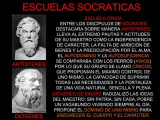 ANTÍSTENES
DIÓGENES
ESCUELA CÍNICA
ENTRE LOS DISCÍPULOS DE SÓCRATES
DESTACARA SOBRE MANERA ANTÍSTENES:
LLEVA AL EXTREMO PAUTAS Y ACTITUDES
DE SU MAESTRO COMO LA INDEPENDENCIA
DE CARÁCTER, LA FALTA DE AMBICIÓN DE
BIENES Y LA PREOCUPACIÓN POR EL ALMA,
EL AUTODOMINIO Y LA AUTOSUFICIENCIA
DIÓGENES DE SINOPE RADIZALIZÓ LAS IDEAS
DEL MAESTRO: SIN PATRIA, SIN CASA, POBRE
UN VAGABUNDO VIVIENDO SIEMPRE AL DÍA,
PROPONE EL DOMINIO DE UNO MISMO PARA
ENDURECER EL CUERPO Y EL CARÁCTER
SE COMPARABA CON LOS PERROS (KINOS)
POR LO QUE SU GRUPO SE LLAMO CÍNICOS,
QUE PROPONÍAN EL MÁXIMO CONTROL DE
UNO MISMO, LA CAPACIDAD DE SUPRIMIR
TODAS LAS NECESIDADES Y LA FORTALEZA
DE UNA VIDA NATURAL, SENCILLA Y PLENA
ESCUELAS SOCRATICAS
 