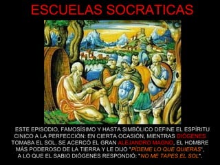 ESCUELAS SOCRATICAS
ESTE EPISODIO, FAMOSÍSIMO Y HASTA SIMBÓLICO DEFINE EL ESPÍRITU
CINICO A LA PERFECCIÓN: EN CIERTA OCASIÓN, MIENTRAS DIÓGENES
TOMABA EL SOL, SE ACERCÓ EL GRAN ALEJANDRO MAGNO, EL HOMBRE
MÁS PODEROSO DE LA TIERRA Y LE DIJO "PÍDEME LO QUE QUIERAS“,
A LO QUE EL SABIO DIÓGENES RESPONDIÓ: "NO ME TAPES EL SOL".
 