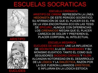 ARISTIPO
EUCLIDES
ESCUELA CIRENAICA
ARISTIPO DE CIRENE REPRESENTA LA LÍNEA
HEDONISTA DE ESTE PERIODO SOCRÁTICO:
SU AFIRMACIÓN DE QUE EL PLACER ES EL FIN
DE LA VIDA ENCONTRARÁ ECO EN LAS TESIS
DE EPICURO, AUNQUE CON DIFERENCIAS:
LOS CIRENAICOS NIEGAN QUE EL PLACER
CAREZCA DE DOLOR Y PREFIEREN EL
PLACER CORPORAL AL INTELECTUAL
ESCUELA MEGARICA
EUCLIDES DE MEGARA UNE LA INFLUENCIA
DE SÓCRATES A LA DE PARMÉNIDES Y SU
MONISMO ELEÁTICO: TANTO ÉL COMO SUS
SEGUIDORES DIODORO CRONOS Y FILÓN
ALCANZAN NOTORIEDAD EN EL DESARROLLO
DE LA LÓGICA Y LA DIALÉCTICA, RAZÓN POR
LA QUE FUERON LLAMADOS ERÍSTICOS,
E INFLUIRAN EN LA LÓGICA ESTOICA
ESCUELAS SOCRATICAS
 