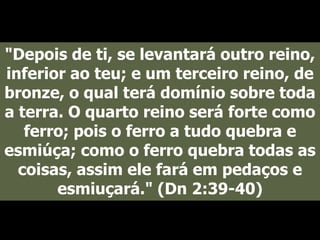 "Depois de ti, se levantará outro reino,
inferior ao teu; e um terceiro reino, de
bronze, o qual terá domínio sobre toda
a terra. O quarto reino será forte como
ferro; pois o ferro a tudo quebra e
esmiúça; como o ferro quebra todas as
coisas, assim ele fará em pedaços e
esmiuçará." (Dn 2:39-40)
 
