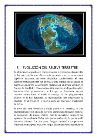 5. EVOLUCIÓN DEL RELIEVE TERRESTRE:
En el Jurásico se producen transgresiones y regresiones frecuentes
de las que resulta una alternancia de materiales, en unos casos
depósitos marinos, en otros depósitos continentales. El mar
penetra profundamente por el este, lo que explica la existencia de
depósitos calcáreos de depósitos marinos en un brazo de mar en
Arenas de San Pedro. Estos sedimentos marinos se depositan sobre
los materiales paleozoicos con los que se formarán nuevas
cadenas montañosas al sufrir el empuje de los plegamientos
alpinos en la Era Terciaria. La transgresión más importante se
produjo en el cretácico y puso la costa del mar en el meridiano
de Ávila.
El nivel del mar comenzó a subir durante el Jurásico, lo que
probablemente fue causado por una expansión del lecho marino.
La formación de nueva corteza bajo la superficie desplazó las
aguas oceánicas hasta 200 m más que actualmente, lo que inundó
las zonas costeras. Por otra parte, Pangea comenzó a romperse en
fragmentos más pequeñas, con lo que el aumento de superficie en
 