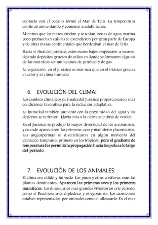 contacto con el océano formó el Mar de Tetis. La temperatura
continuó aumentando y comenzó a estabilizarse.
Mientras que los mares crecían y se unían, zonas de agua marina
poco profundas y cálidas se extendieron por gran parte de Europa
y de otras masas continentales que bordeaban el mar de Tetis.
Hacia el final del jurásico, estos mares bajos empezaron a secarse,
dejando depósitos gruesos de caliza en donde se formaron algunas
de las más ricas acumulaciones de petróleo y de gas.
La vegetación, en el jurásico es más rica que en el triásico gracias
al calor y al clima húmedo.
6. EVOLUCIÓN DEL CLIMA:
Los cambios climáticos de finales del Jurásico proporcionaron más
condiciones favorables para la radiación adaptativa.
La humedad también aumentó con la proximidad del agua y los
desiertos se retiraron. Llovía más y la tierra se cubrió de verdor.
En el Jurásico se produjo la mayor diversidad de los arcosaurios,
y cuando aparecieron las primeras aves y mamíferos placentarios.
Las angiospermas se diversificaron en algún momento del
Cretácico temprano, primero en los trópicos, pero el gradiente de
temperaturales permitióla propagación hacialos polos a lo largo
del período.
7. EVOLUCIÓN DE LOS ANIMALES:
El clima era cálido y húmedo. Los pinos y otras confieras eran las
plantas dominantes. Aparecen las primeras aves y los primeros
mamíferos. Los dinosaurios más grandes vivieron en este periodo,
como el Brachiosaurio, diplodoco y estegosaurio. Los carnívoros
estaban representados por animales como el allosaurio. En el mar
 