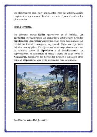 los plesiosauros eran muy abundantes, pero los oftalmosaurios
empiezan a ser escasos. También en esta época abundan los
pterosaurios.
Fauna terrestre:
Las primeras ranas fósiles aparecieron en el jurásico. Los
cocodrilos se encontraban tan plenamente establecidos. Grandes
reptiles como los arcosaurios permanecían como dominadores del
ecosistema terrestre, aunque el registro de fósiles en el jurásico
inferior es muy pobre. En el jurásico los sauropodos aumentaron
de tamaño, como el diplodocus y el brachiosaurus. Los
depredadores, se adaptaron al nuevo sistema de caza, como el
Allosaurus, dominaron las tierras del jurásico y surgieron otros
como el stegosaurus que tenía armazones para defenderse.
Los Dinosaurios Del Jurásico
 