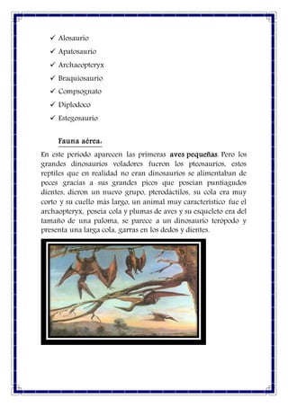  Alosaurio
 Apatosaurio
 Archaeopteryx
 Braquiosaurio
 Compsognato
 Diplodoco
 Estegosaurio
Fauna aérea:
En este periodo aparecen las primeras aves pequeñas. Pero los
grandes dinosaurios voladores fueron los pteosaurios, estos
reptiles que en realidad no eran dinosaurios se alimentaban de
peces gracias a sus grandes picos que poseían puntiagudos
dientes, dieron un nuevo grupo, pterodáctilos, su cola era muy
corto y su cuello más largo, un animal muy característico fue el
archaopteryx, poseía cola y plumas de aves y su esqueleto era del
tamaño de una paloma, se parece a un dinosaurio terópodo y
presenta una larga cola, garras en los dedos y dientes.
 