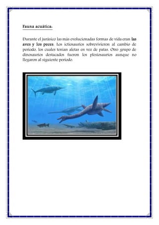 Fauna acuática:
Durante el jurásico las más evolucionadas formas de vida eran las
aves y los peces. Los ictiosaurios sobrevivieron al cambio de
periodo, los cuales tenían aletas en vez de patas. Otro grupo de
dinosaurios destacados fueron los plesiosaurios aunque no
llegaron al siguiente periodo.
 