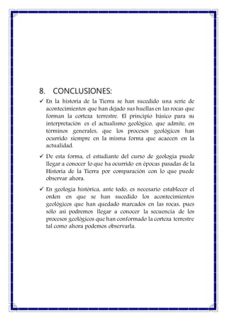 8. CONCLUSIONES:
 En la historia de la Tierra se han sucedido una serie de
acontecimientos que han dejado sus huellas en las rocas que
forman la corteza terrestre. El principio básico para su
interpretación es el actualismo geológico, que admite, en
términos generales, que los procesos geológicos han
ocurrido siempre en la misma forma que acaecen en la
actualidad.
 De esta forma, el estudiante del curso de geología puede
llegar a conocer lo que ha ocurrido en épocas pasadas de la
Historia de la Tierra por comparación con lo que puede
observar ahora.
 En geología histórica, ante todo, es necesario establecer el
orden en que se han sucedido los acontecimientos
geológicos que han quedado marcados en las rocas, pues
sólo así podremos llegar a conocer la secuencia de los
procesos geológicos que han conformado la corteza terrestre
tal como ahora podemos observarla.
 