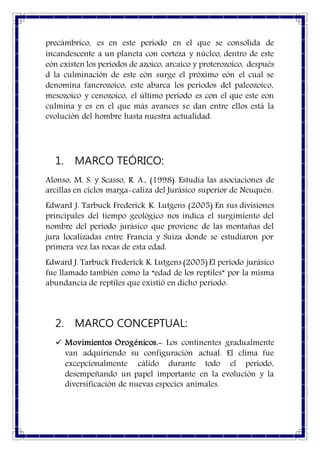 precámbrico, es en este periodo en el que se consolida de
incandescente a un planeta con corteza y núcleo, dentro de este
eón existen los periodos de azoico, arcaico y proterozoico, después
d la culminación de este eón surge el próximo eón el cual se
denomina fanerozoico, este abarca los periodos del paleozoico,
mesozoico y cenozoico, el último periodo es con el que este eon
culmina y es en el que más avances se dan entre ellos está la
evolución del hombre hasta nuestra actualidad.
1. MARCO TEÓRICO:
Alonso, M. S. y Scasso, R. A., (1998). Estudia las asociaciones de
arcillas en ciclos marga-caliza del Jurásico superior de Neuquén.
Edward J. Tarbuck Frederick K. Lutgens (2005) En sus divisiones
principales del tiempo geológico nos indica el surgimiento del
nombre del periodo jurásico que proviene de las montañas del
jura localizadas entre Francia y Suiza donde se estudiaron por
primera vez las rocas de esta edad.
Edward J. Tarbuck Frederick K. Lutgens (2005) El periodo jurásico
fue llamado también como la “edad de los reptiles” por la misma
abundancia de reptiles que existió en dicho periodo.
2. MARCO CONCEPTUAL:
 Movimientos Orogénicos.- Los continentes gradualmente
van adquiriendo su configuración actual. El clima fue
excepcionalmente cálido durante todo el período,
desempeñando un papel importante en la evolución y la
diversificación de nuevas especies animales.
 