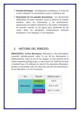  Escisión de Pangea.- Al desplazarse Gondwana, el norte del
océano Atlántico se ensanchaba y nacía el Atlántico sur.
 Hegemonía de los grandes dinosaurios.- Los dinosaurios
dominaban en tierra, mientras crecía el número de reptiles
marinos, como los ictiosaurios y los plesiosaurios.
Aparecieron los pájaros primitivos y los corales formadores
de arrecifes crecían en las aguas poco profundas de las
costas. Entre los artrópodos evolucionaron animales
semejantes a los cangrejos y a las langostas.
3. HISTORIA DEL PERIODO:
MESOZOICO. La Era Mesozoica, Mesozoico o Era Secundaria,
conocida zoológicamente como la era de los dinosaurios o
botánicamente como la era de las cícadas, es una división de la
escala temporal geológica que se inició hace 0,4 millones de años
y finalizó hace 0,3 millones de años.23 Se denomina Mesozoico
porque se encuentra entre las otras dos eras del eón Fanerozoico,
la era Paleozoica y la era Cenozoica.
Era Periodo Millones años
Mesozoica
Cretácico 145,0
Jurásico 201,3 ±0,2
Triásico 252,17 ±0,06
 