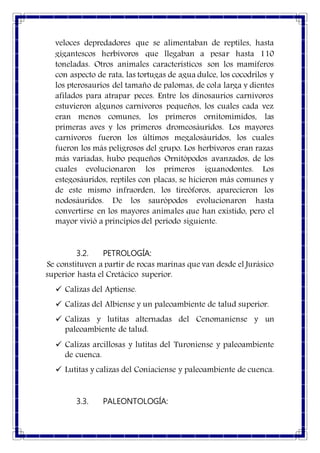 veloces depredadores que se alimentaban de reptiles, hasta
gigantescos herbívoros que llegaban a pesar hasta 110
toneladas. Otros animales característicos son los mamíferos
con aspecto de rata, las tortugas de agua dulce, los cocodrilos y
los pterosaurios del tamaño de palomas, de cola larga y dientes
afilados para atrapar peces. Entre los dinosaurios carnívoros
estuvieron algunos carnívoros pequeños, los cuales cada vez
eran menos comunes, los primeros ornitomímidos, las
primeras aves y los primeros dromeosáuridos. Los mayores
carnívoros fueron los últimos megalosáuridos, los cuales
fueron los más peligrosos del grupo. Los herbívoros eran razas
más variadas, hubo pequeños Ornitópodos avanzados, de los
cuales evolucionaron los primeros iguanodontes. Los
estegosáuridos, reptiles con placas, se hicieron más comunes y
de este mismo infraorden, los tireóforos, aparecieron los
nodosáuridos. De los saurópodos evolucionaron hasta
convertirse en los mayores animales que han existido, pero el
mayor vivió a principios del período siguiente.
3.2. PETROLOGÍA:
Se constituyen a partir de rocas marinas que van desde el Jurásico
superior hasta el Cretácico superior.
 Calizas del Aptiense.
 Calizas del Albiense y un paleoambiente de talud superior.
 Calizas y lutitas alternadas del Cenomaniense y un
paleoambiente de talud.
 Calizas arcillosas y lutitas del Turoniense y paleoambiente
de cuenca.
 Lutitas y calizas del Coniaciense y paleoambiente de cuenca.
3.3. PALEONTOLOGÍA:
 