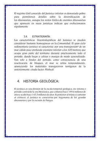El registro fósil conocido del Jurásico inferior es demasiado pobre
para permitirnos detalles sobre la diversificación de
los dinosaurios, aunque los restos fósiles de enormes dinosaurios
que aparecen en rocas jurásicas indican que evolucionaron
rápidamente
3.4. ESTRATIGRAFÍA:
Las características litoestratigráficas del Jurásico se pueden
considerar bastante homogéneas en la Comunidad. El gran ciclo
sedimentario jurásico se caracteriza por una transgresión* de un
mar cálido poco profundo (siempre inferior a los 100 metros) que
ocupa gran parte del territorio durante prácticamente todo el
periodo, dando lugar a calizas y margas de modo generalizado.
Tan solo a finales del período, como consecuencia de una
reactivación de bloques, el mar se retira temporalmente,
apareciendo los materiales transgresivos terrígenos de la
anteriormente citada facies Pürbeck.
4. HISTORIA GEOLÓGICA:
El jurásico, es una división de la escala temporal geológica, ese sistema o
periodo centralde la era Mesozoica, que comenzóhace 199,6 millones de
años y acabóhace145,5millones deaños. Es posterior al triásicoy anterior
al cretáceo, el jurásico se caracteriza por hegemonía de los grandes
dinosaurios y por la escisión de Pangea.
 