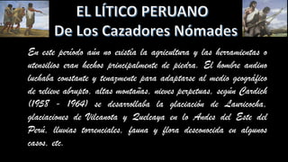 En este período aún no existía la agricultura y las herramientas o
utensilios eran hechos principalmente de piedra. El hombre andino
luchaba constante y tenazmente para adaptarse al medio geográfico
de relieve abrupto, altas montañas, nieves perpetuas, según Cardich
(1958 - 1964) se desarrollaba la glaciación de Lauricocha,
glaciaciones de Vilcanota y Quelcaya en lo Andes del Este del
Perú, lluvias torrenciales, fauna y flora desconocida en algunos
casos, etc.
 