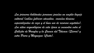 Los primeros habitantes peruanos poseían un amplio bagaje
cultural (sabían fabricar utensilios, conocían técnicas
especializadas de caza y el buen uso de recursos vegetales).
Los sitios arqueológicos de esta época se encuentra entre el
Callejón de Huaylas y la Cuenca del Titicaca (Sierra) y
entre Piura y Moquegua (Costa).
 