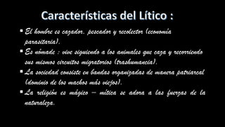 ▪ El hombre es cazador, pescador y recolector (economía
parasitaria).
▪ Es nómade : vive siguiendo a los animales que caza y recorriendo
sus mismos circuitos migratorios (trashumancia).
▪ La sociedad consiste en bandas organizadas de manera patriarcal
(dominio de los machos más viejos).
▪ La religión es mágico – mítica se adora a las fuerzas de la
naturaleza.
 