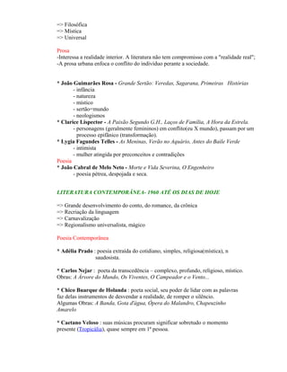 => Filosófica
=> Mística
=> Universal

Prosa
-Interessa a realidade interior. A literatura não tem compromisso com a "realidade real";
-A prosa urbana enfoca o conflito do indivíduo perante a sociedade.


* João Guimarães Rosa - Grande Sertão: Veredas, Sagarana, Primeiras Histórias
       - infância
       - natureza
       - místico
       - sertão=mundo
       - neologismos
* Clarice Lispector - A Paixão Segundo G.H., Laços de Família, A Hora da Estrela.
       - personagens (geralmente femininos) em conflito(eu X mundo), passam por um
         processo epifânico (transformação).
* Lygia Fagundes Telles - As Meninas, Verão no Aquário, Antes do Baile Verde
       - intimista
       - mulher atingida por preconceitos e contradições
Poesia
* João Cabral de Melo Neto - Morte e Vida Severina, O Engenheiro
       - poesia pétrea, despojada e seca.


LITERATURA CONTEMPORÂNEA- 1960 ATÉ OS DIAS DE HOJE

=> Grande desenvolvimento do conto, do romance, da crônica
=> Recriação da linguagem
=> Carnavalização
=> Regionalismo universalista, mágico

Poesia Contemporânea

* Adélia Prado : poesia extraída do cotidiano, simples, religiosa(mística), n
                saudosista.

* Carlos Nejar : poeta da transcedência – complexo, profundo, religioso, místico.
Obras: A Árvore do Mundo, Os Viventes, O Campeador e o Vento...

* Chico Buarque de Holanda : poeta social, seu poder de lidar com as palavras
faz delas instrumentos de desvendar a realidade, de romper o silêncio.
Algumas Obras: A Banda, Gota d'água, Ópera do Malandro, Chapeuzinho
Amarelo

* Caetano Veloso : suas músicas procuram significar sobretudo o momento
presente (Tropicália), quase sempre em 1ª pessoa.
 