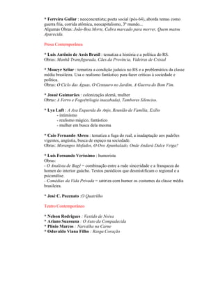 * Ferreira Gullar : neoconcretista; poeta social (pós-64), aborda temas como
guerra fria, corrida atômica, neocapitalismo, 3º mundo...
Algumas Obras: João-Boa Morte, Cabra marcado para morrer, Quem matou
Aparecida.

Prosa Contemporânea

* Luis Antônio de Assis Brasil : tematiza a história e a política do RS.
Obras: Manhã Transfigurada, Cães da Província, Videiras de Cristal

* Moacyr Scliar : tematiza a condição judaica no RS e a problemática da classe
média brasileira. Usa o realismo fantástico para fazer críticas à sociedade e
política.
Obras: O Ciclo das Águas, O Centauro no Jardim, A Guerra do Bom Fim.

* Josué Guimarães : colonização alemã, mulher
Obras: A Ferro e Fogo(trilogia inacabada), Tambores Silencios.

* Lya Luft : A Asa Esquerda do Anjo, Reunião de Família, Exílio
      - intimismo
      - realismo mágico, fantástico
      - mulher em busca dela mesma

* Caio Fernando Abreu : tematiza a fuga do real, a inadaptação aos padrões
vigentes, angústia, busca de espaço na sociedade.
Obras: Morangos Mofados, O Ovo Apunhalado, Onde Andará Dulce Veiga?

* Luís Fernando Veríssimo : humorista
Obras:
- O Analista de Bagé = combinação entre a rude sinceridade e a franqueza do
homen do interior gaúcho. Textos paródicos que desmistificam o regional e a
psicanálise.
- Comédias da Vida Privada = satiriza com humor os costumes da classe média
brasileira.

* José C. Pozenato :O Quatrilho

Teatro Contemporâneo

* Nelson Rodrigues : Vestido de Noiva
* Ariano Suassuna : O Auto da Compadecida
* Plínio Marcos : Narvalha na Carne
* Oduvaldo Viana Filho : Rasga Coração
 