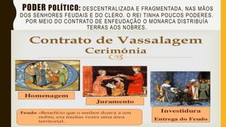 PODER POLÍTICO: DESCENTRALIZADA E FRAGMENTADA, NAS MÃOS
DOS SENHORES FEUDAIS E DO CLERO. O REI TINHA POUCOS PODERES.
POR MEIO DO CONTRATO DE ENFEUDAÇÃO O MONARCA DISTRIBUÍA
TERRAS AOS NOBRES.
 