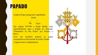 PAPADO
Apalavra Papa carrega dois significados.
PAPA
Sua origem
Pai
remonta
Tutor
a Idade Média, mais
especificamente após a doação do chamado
Pedro” por Pepino, o“Patrimônio de São
Breve.
Com um território próprio os papas
conseguiram se desvincular do poder Estatal.
AIgreja torna-se independente.
 