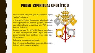 PODER ESPIRITUAL X POLÍTICO
Inicia-se uma luta para que os Monarcas sejam
“súditos” religiosos.
A doação de Pepino faz com que a Igreja não seja
mais dependente de nenhum governo, entretanto
sua independência só acontece em 1929 com o
Tratado de Latrão.
Durante os anos de 1059-1061 houve a mudança
da forma de eleição dos Papas. Agora seria eleito
exclusivamente pelos Cardeais e não mais pelo
Clero romano.
Reforça-se o seu caráter universal.
Em 1271, usa-se chave (cum clavis, em latim) para
fechar a sala de votação. Conclave.
 