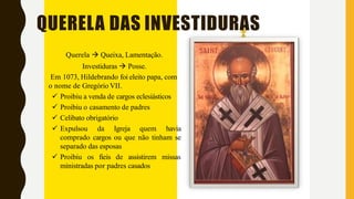 QUERELA DAS INVESTIDURAS
Querela  Queixa, Lamentação.
Investiduras  Posse.
Em 1073, Hildebrando foi eleito papa, com
o nome de Gregório VII.
 Proibiu a venda de cargos eclesiásticos
 Proibiu o casamento de padres
 Celibato obrigatório
 Expulsou da Igreja quem havia
comprado cargos ou que não tinham se
separado das esposas
 Proibiu os fieis de assistirem missas
ministradas por padres casados
 