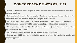 CONCORDATA DE WORMS- 1122
• Além de todas as novas regras, o Papa deveria tirar dos monarcas o direito de
nomear clérigos.
• Entretanto ainda se vivia em regime feudal e as igrejas ficavam dentro dos
territórios dos Srs.Feudais.Logo,os clérigos eram súditos.
• O Imperador do Sacro Império Romano- Germânico Henrique IV
(Hohenstaufen – Alemanha) foi excomungado por não aceitar as ordens.
• O Imperador pede perdão (Rendição de Canossa) e volta ao seu território
para restaurar seu poder.
• Em seguida invade Roma e obriga o Papa a fugir e se exilar
• Apenas em 1122 acontece a divisão entre o poder da Igreja e o poder do
Império (governo)
 