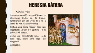 HERESIA CÁTARA
Katharós =Puro
Assim como os Persas, os Cátaros ou
albigineses (Albi, sul da França)
acreditavam em um Deus do Bem e
outro do Mal. (Maniqueísmo)
Tinham esse nome (cátaro) pois seus
sacerdotes viviam no celibato e na
pobreza  pureza.
Como era considerada uma seita,
pelo Papa, houve uma caça aos
albigenses.
Genocídio.
 