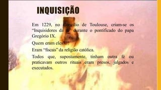 INQUISIÇÃO
Em 1229, no Concílio de Toulouse, criam-se os
“Inquisidores da fé” durante o pontificado do papa
Gregório IX.
Quem eram eles???
Eram “fiscais” da religião católica.
Todos que, supostamente, tinham outra fé ou
praticavam outros rituais eram presos, julgados e
executados.
 