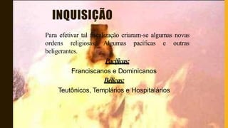 INQUISIÇÃO
Para efetivar tal fiscalização criaram-se algumas novas
ordens religiosas. Algumas pacíficas e outras
beligerantes.
Pacíficas:
Franciscanos e Dominicanos
Bélicas:
Teutônicos, Templários e Hospitalários
 