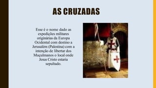 AS CRUZADAS
Esse é o nome dado as
expedições militares
originárias da Europa
Ocidental com destino a
Jerusalém (Palestina) com a
intenção de libertar dos
Muçulmanos o local onde
Jesus Cristo estaria
sepultado.
 