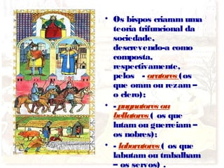 • Os bispos criaram uma
teoria trifuncional da
sociedade,
descrevendo-a como
composta,
respectivamente,
pelos - oratores (os
que oram ou rezam –
o clero);
• - pugnatores ou
bellatores ( os que
lutam ou guerreiam –
os nobres);
• - laboratores ( os que
labutam ou trabalham
– os servos) .
 