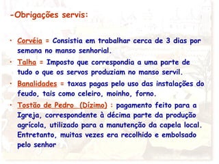 -Obrigações servis:
• Corvéia = Consistia em trabalhar cerca de 3 dias por
semana no manso senhorial.
• Talha = Imposto que correspondia a uma parte de
tudo o que os servos produziam no manso servil.
• Banalidades = taxas pagas pelo uso das instalações do
feudo, tais como celeiro, moinho, forno.
• Tostão de Pedro (Dízimo) : pagamento feito para a
Igreja, correspondente à décima parte da produção
agrícola, utilizado para a manutenção da capela local.
Entretanto, muitas vezes era recolhido e embolsado
pelo senhor
 