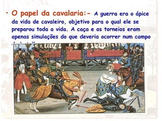 • O papel da cavalaria:- A guerra era o ápice
da vida de cavaleiro, objetivo para o qual ele se
preparou toda a vida. A caça e os torneios eram
apenas simulações do que deveria ocorrer num campo
de batalha.
 