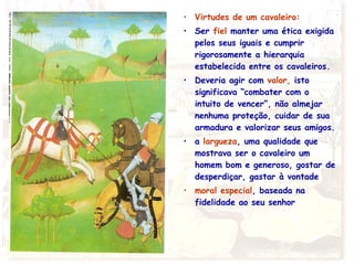 • Virtudes de um cavaleiro:
• Ser fiel manter uma ética exigida
pelos seus iguais e cumprir
rigorosamente a hierarquia
estabelecida entre os cavaleiros.
• Deveria agir com valor, isto
significava “combater com o
intuito de vencer”, não almejar
nenhuma proteção, cuidar de sua
armadura e valorizar seus amigos.
• a largueza, uma qualidade que
mostrava ser o cavaleiro um
homem bom e generoso, gostar de
desperdiçar, gastar à vontade
• moral especial, baseada na
fidelidade ao seu senhor
 