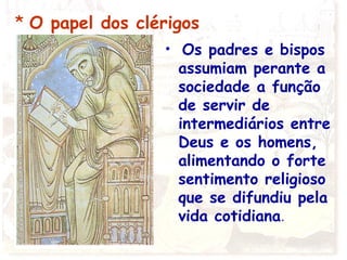 * O papel dos clérigos
• Os padres e bispos
assumiam perante a
sociedade a função
de servir de
intermediários entre
Deus e os homens,
alimentando o forte
sentimento religioso
que se difundiu pela
vida cotidiana.
 