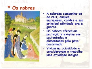 * Os nobres
• A nobreza compunha-se
de reis, duques,
marqueses, condes e sua
principal atividade era a
guerra.
• Os nobres ofereciam
proteção e exigiam ser
sustentados e
alimentados pelo povo
desarmado.
• Viviam na ociosidade e
consideravam o trabalho
uma atividade indigna.
 