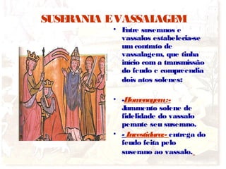 SUSERANIA EVASSALAGEM
• Entre suseranos e
vassalos estabelecia-se
um contrato de
vassalagem, que tinha
início com a transmissão
do feudo e compreendia
dois atos solenes:
• -Homenagem:-
Juramento solene de
fidelidade do vassalo
perante seu suserano.
• - Investidura:- entrega do
feudo feita pelo
suserano ao vassalo.
 