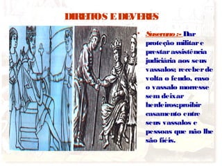 DIREITOS EDEVERES
• Suserano:- Dar
proteção militare
prestarassistência
judiciária aos seus
vassalos; receberde
volta o feudo, caso
o vassalo morresse
sem deixar
herdeiros;proibir
casamento entre
seus vassalos e
pessoas que não lhe
são fiéis.
 