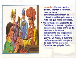 • -Vassalo:- Prestar serviço
militar, libertar o suserano,
caso ele fosse
aprisionado;comparecer ao
tribunal presidido pelo suserano
toda vez que fosse convocado.
* Na cerimônia de juramento de
fidelidade, o vassalo, ajoelhado,
colocava suas mãos entre as do
suserano e declarava
publicamente seu compromisso
de lhe ser fiel em caso de
guerra. Em troca, o suserano
confiava ao vassalo uma parte
de suas terras, para que
formasse seu próprio feudo.
 