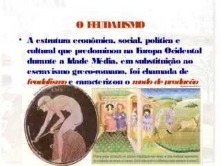 O FEUDALISMO
• A estrutura econômica, social, política e
cultural que predominou na Europa Ocidental
durante a Idade Média, em substituição ao
escravismo greco-romano, foi chamada de
feudalismoe caracterizou o mododeprodução
do período.
 