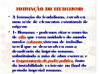 FORMAÇÃO DO FEUDALISMO
• A formação do feudalismo, envolveu
uma série de elementos estruturais de
origem:
• 1- Romana: - podemos citaro conceito
de vila, que eram unidades do mundo
rural;o colonatosistema de trabalho
servil que se desenvolveu com a
decadência do império romano,
substituindo a mão de obra escrava; e
a fragmentaçãodopoderpolítico, fruto
da instabilidade existente no final do
período imperial romano.
 