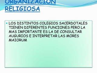ORGANIZACIÓN
RELIGIOSA
 LOS DISTINTOS COLEGIOS SACERDOTALES
TIENEN DIFERENTES FUNCIONES PERO LA
MAS IMPORTANTE ES LA DE CONSULTAR
AUGURIOS E INTERPRETAR LAS MORES
MAIORUM
 