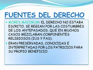 FUENTES DEL DERECHO
 MORES MAIORUM: EL DERECHO NO ESTABA
ESCRITO. SE REGIAN POR LAS COSTUMBRES
DE LOS ANTEPASADOS, QUE EN MUCHOS
CASOS MEZCLABAN COMPONENTES
RELIGIOSOS (IUS Y FAS).
 ERAN PRESERVADAS, CONOCIDAS E
INTERPRETADAS POR LOS PATRICIOS PARA
SU PROPIO BENEFICIO
 