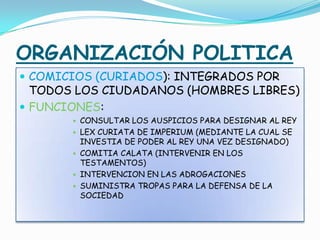 ORGANIZACIÓN POLITICA
 COMICIOS (CURIADOS): INTEGRADOS POR
TODOS LOS CIUDADANOS (HOMBRES LIBRES)
 FUNCIONES:
 CONSULTAR LOS AUSPICIOS PARA DESIGNAR AL REY
 LEX CURIATA DE IMPERIUM (MEDIANTE LA CUAL SE
INVESTIA DE PODER AL REY UNA VEZ DESIGNADO)
 COMITIA CALATA (INTERVENIR EN LOS
TESTAMENTOS)
 INTERVENCION EN LAS ADROGACIONES
 SUMINISTRA TROPAS PARA LA DEFENSA DE LA
SOCIEDAD
 