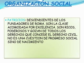 ORGANIZACIÓN SOCIAL
 PATRICIOS: DESCENDIENTES DE LOS
FUNDADORES DE ROMA. SON LA CLASE
ACOMODADA POR EXCELENCIA. SON RICOS,
PODEROSOS Y GOZAN DE TODOS LOS
DERECHOS QUE CONCEDE EL DERECHO CIVIL.
NO ES UNA CUESTION DE PROGRESO SOCIAL
SINO DE NACIMIENTO
 