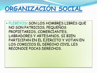 ORGANIZACIÓN SOCIAL
 PLEBEYOS: SON LOS HOMBRES LIBRES QUE
NO SON PATRICIOS. PEQUEÑOS
PROPIETARIOS, COMERCIANTES,
LABRADORES Y ARTESANOS. SI BIEN
PARTICIPAN EN EL EJERCITO Y VOTAN EN
LOS COMICIOS EL DERECHO CIVIL LES
RECONOCE POCAS DERECHOS.
 